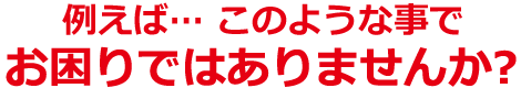 例えば…　このようなことでお困りではありませんか？