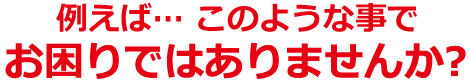 例えば… このようなことでお困りではありませんか?