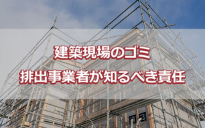 建築現場のゴミ 排出事業者が知るべき責任